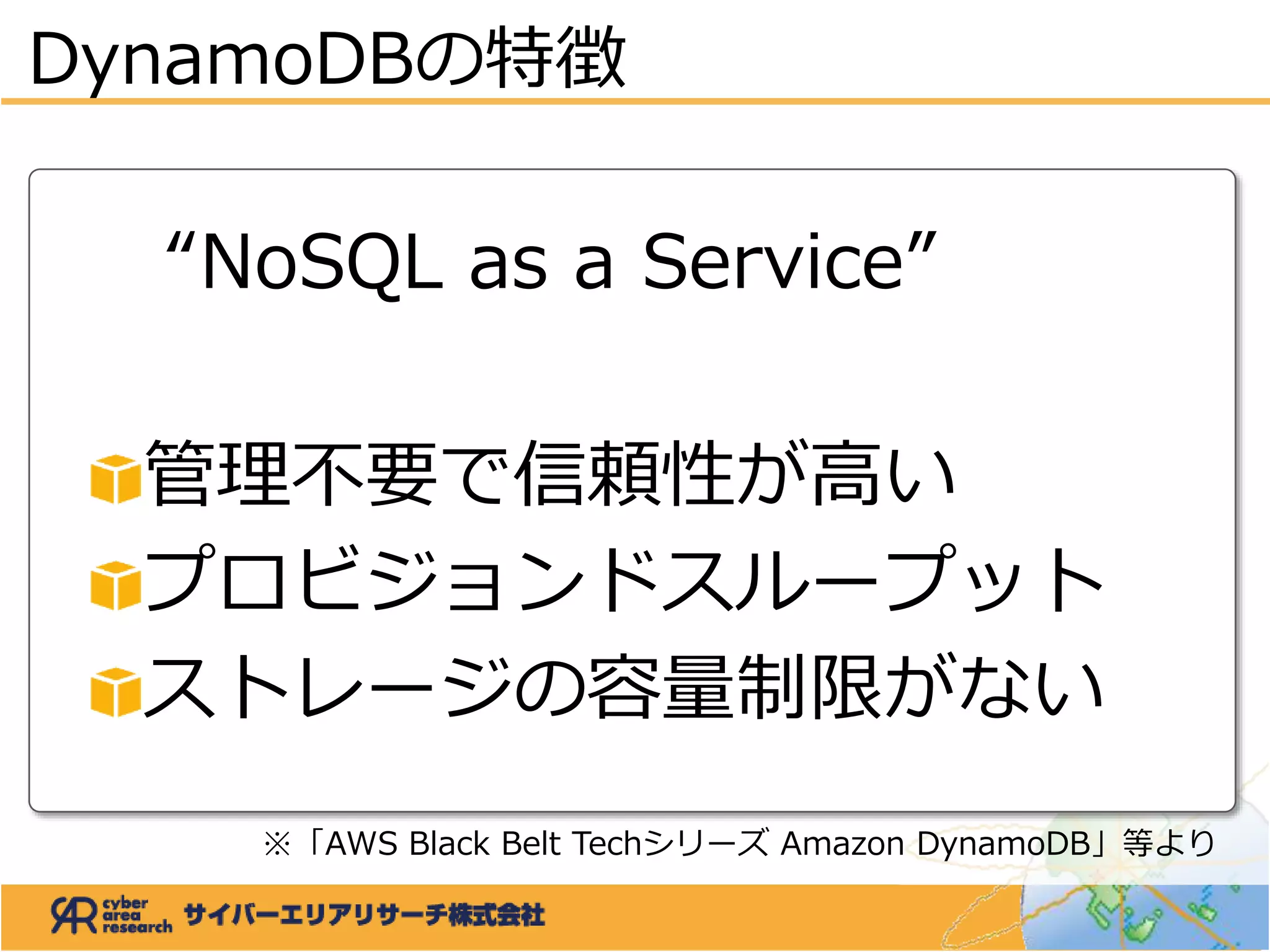 DynamoDBの特徴
“NoSQL as a Service”
管理不要で信頼性が高い
プロビジョンドスループット
ストレージの容量制限がない
※「AWS Black Belt Techシリーズ Amazon DynamoDB」等より
 