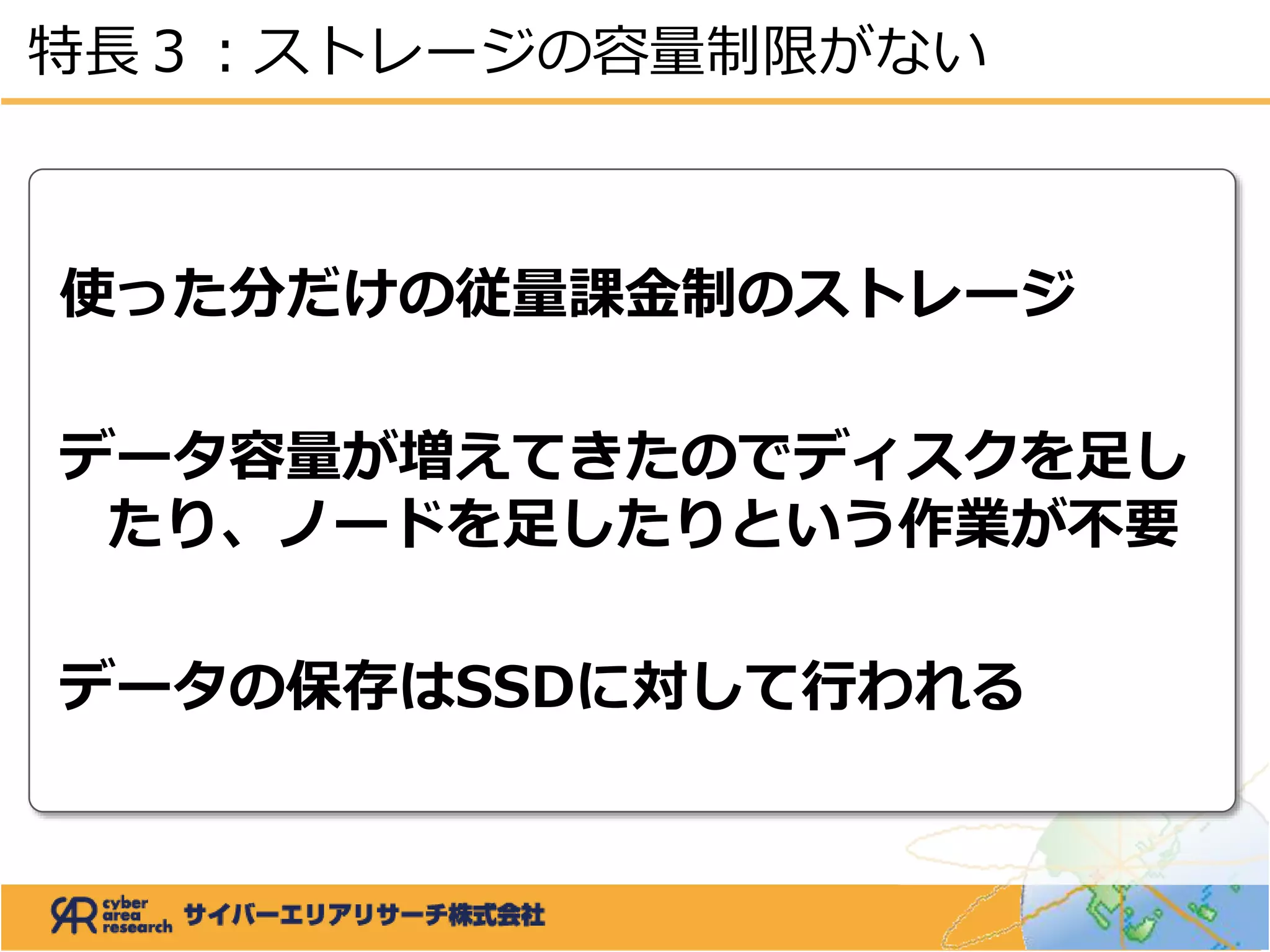 使った分だけの従量課金制のストレージ
データ容量が増えてきたのでディスクを足し
たり、ノードを足したりという作業が不要
データの保存はSSDに対して行われる
特長３：ストレージの容量制限がない
 
