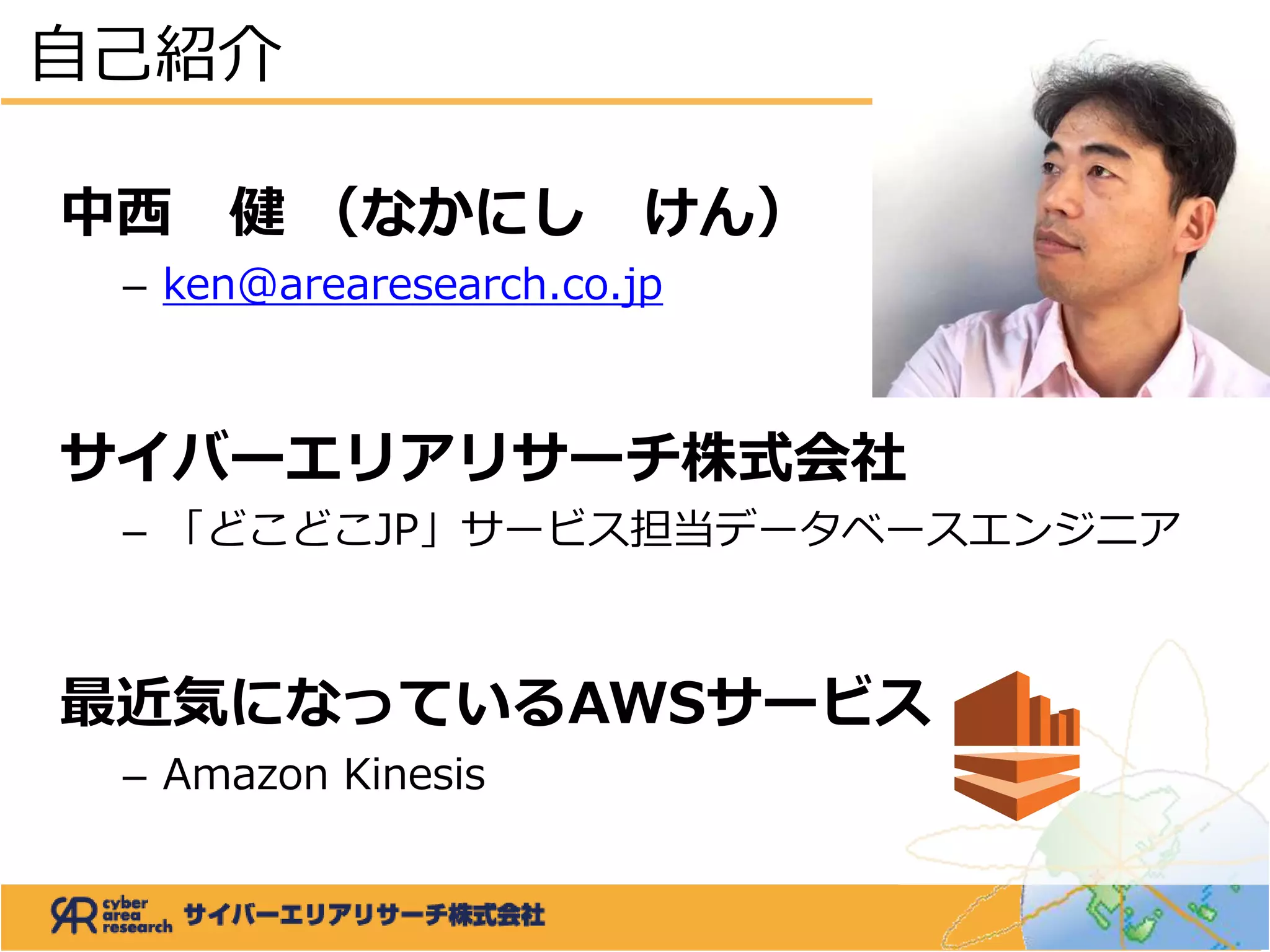 中西 健 （なかにし けん）
– ken@arearesearch.co.jp
サイバーエリアリサーチ株式会社
– 「どこどこJP」サービス担当データベースエンジニア
最近気になっているAWSサービス
– Amazon Kinesis
自己紹介
 