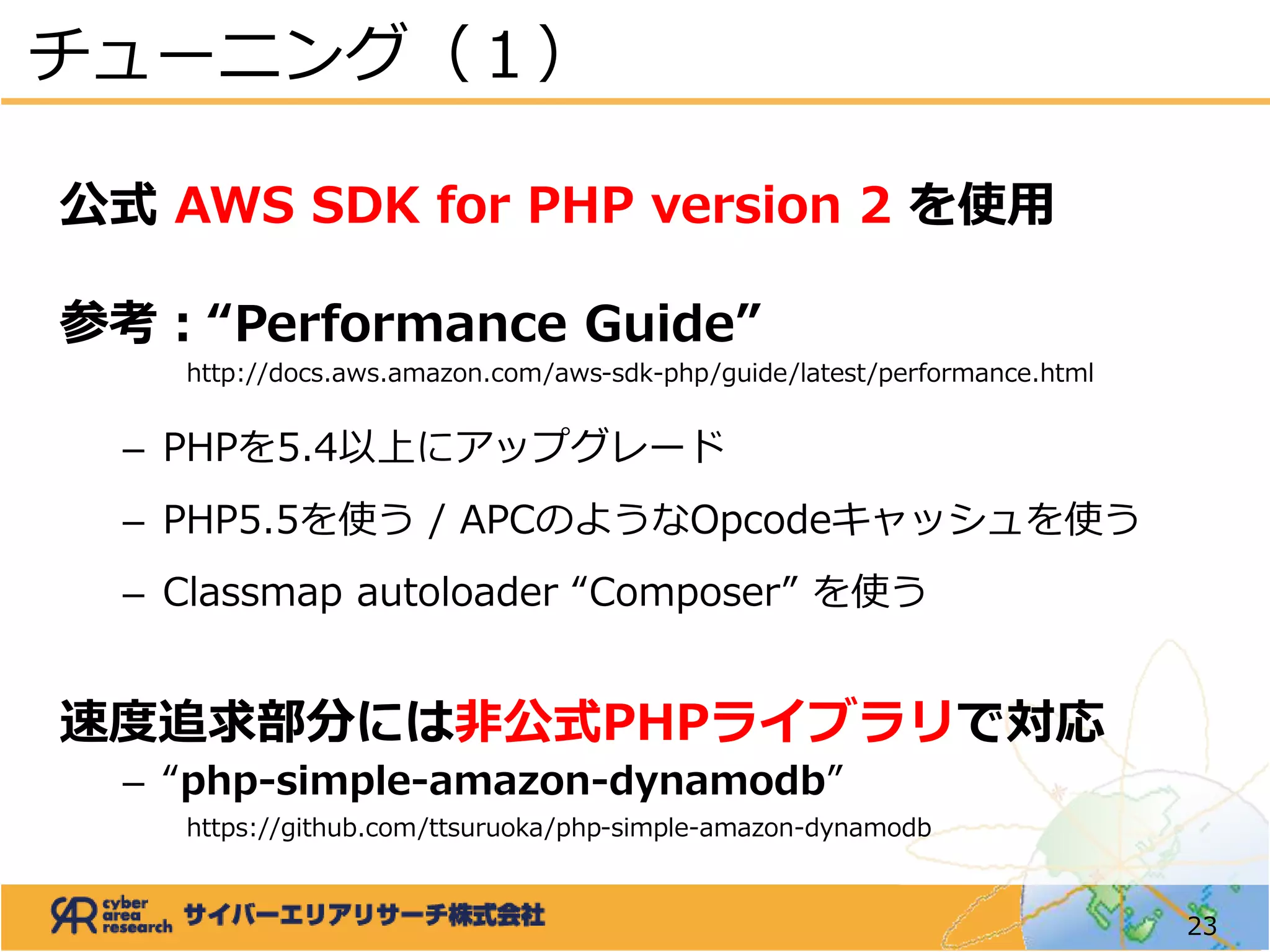 公式 AWS SDK for PHP version 2 を使用
参考：“Performance Guide”
http://docs.aws.amazon.com/aws-sdk-php/guide/latest/performance.html
– PHPを5.4以上にアップグレード
– PHP5.5を使う / APCのようなOpcodeキャッシュを使う
– Classmap autoloader “Composer” を使う
速度追求部分には非公式PHPライブラリで対応
– “php-simple-amazon-dynamodb”
https://github.com/ttsuruoka/php-simple-amazon-dynamodb
チューニング（１）
23
 