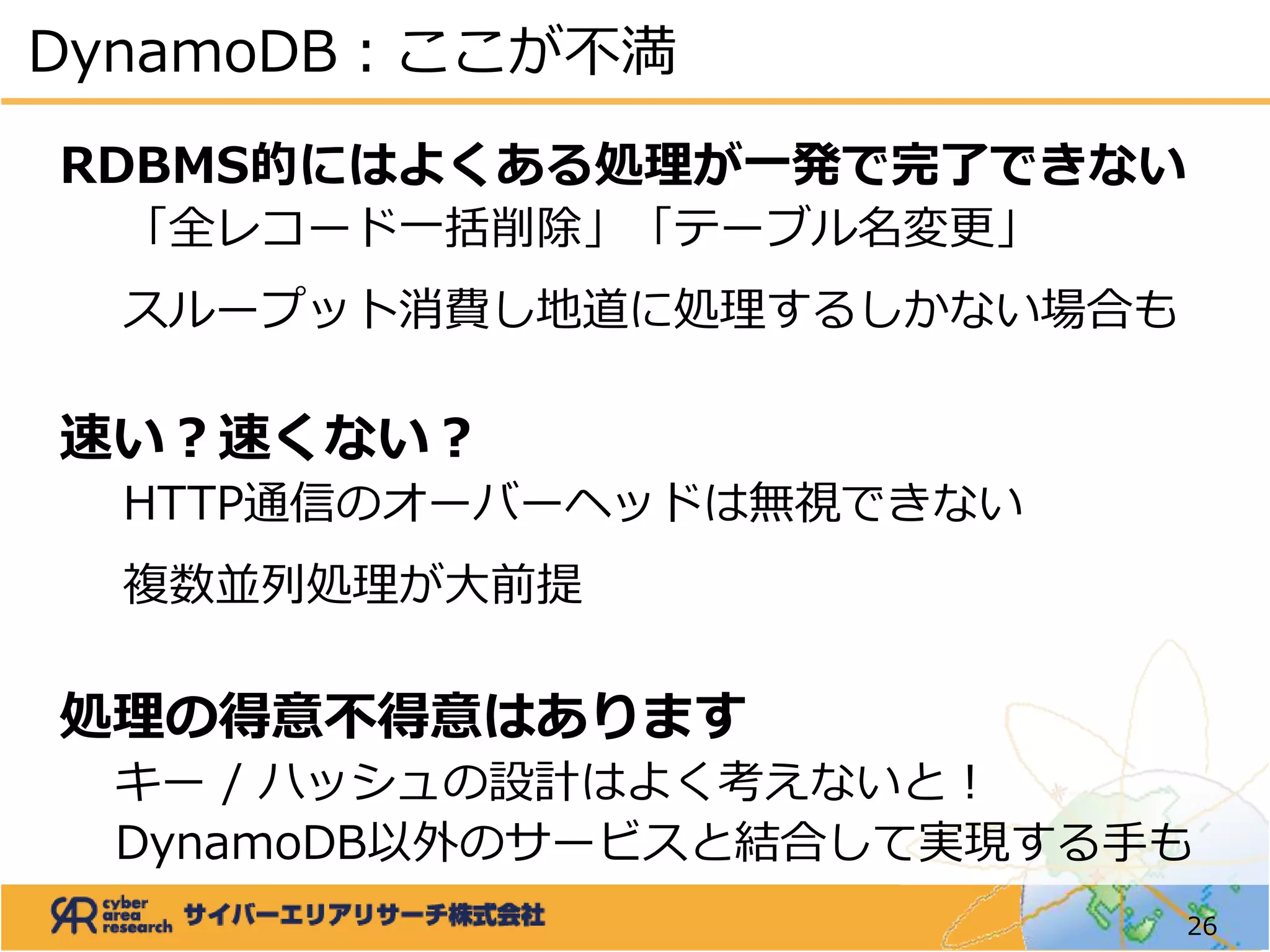 RDBMS的にはよくある処理が一発で完了できない
「全レコード一括削除」「テーブル名変更」
スループット消費し地道に処理するしかない場合も
速い？速くない？
HTTP通信のオーバーヘッドは無視できない
複数並列処理が大前提
処理の得意不得意はあります
キー / ハッシュの設計はよく考えないと！
DynamoDB以外のサービスと結合して実現する手も
DynamoDB：ここが不満
26
 