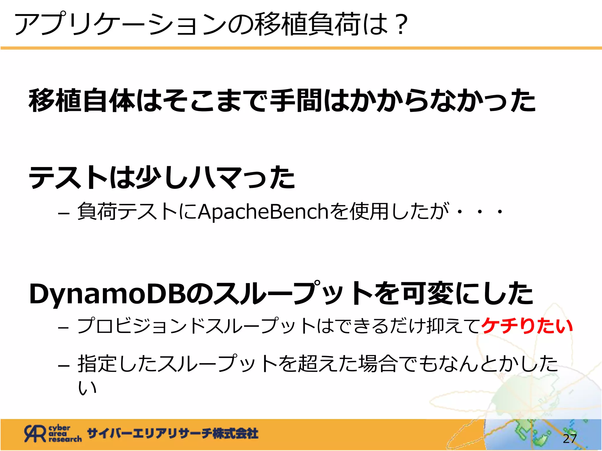 アプリケーションの移植負荷は？
27
移植自体はそこまで手間はかからなかった
テストは少しハマった
– 負荷テストにApacheBenchを使用したが・・・
DynamoDBのスループットを可変にした
– プロビジョンドスループットはできるだけ抑えてケチりたい
– 指定したスループットを超えた場合でもなんとかした
い
 