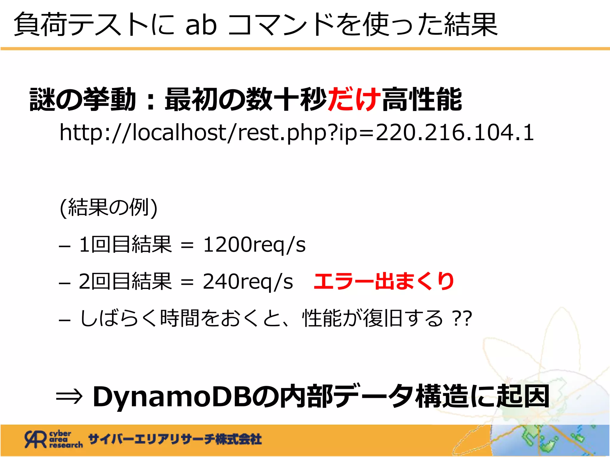 謎の挙動：最初の数十秒だけ高性能
http://localhost/rest.php?ip=220.216.104.1
(結果の例)
– 1回目結果 = 1200req/s
– 2回目結果 = 240req/s エラー出まくり
– しばらく時間をおくと、性能が復旧する ??
⇒ DynamoDBの内部データ構造に起因
負荷テストに ab コマンドを使った結果
 