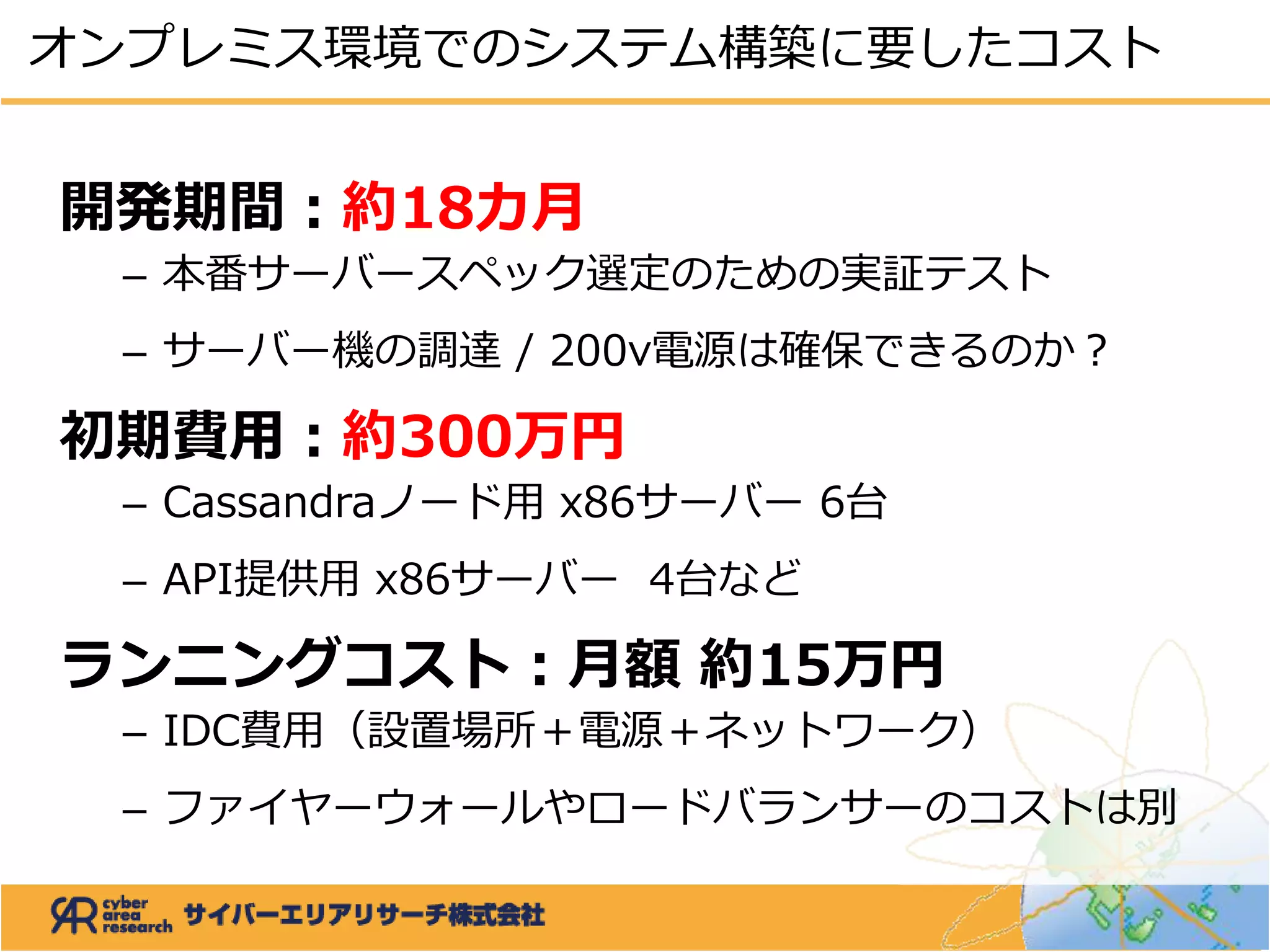 開発期間：約18カ月
– 本番サーバースペック選定のための実証テスト
– サーバー機の調達 / 200v電源は確保できるのか？
初期費用：約300万円
– Cassandraノード用 x86サーバー 6台
– API提供用 x86サーバー 4台など
ランニングコスト：月額 約15万円
– IDC費用（設置場所＋電源＋ネットワーク）
– ファイヤーウォールやロードバランサーのコストは別
オンプレミス環境でのシステム構築に要したコスト
 
