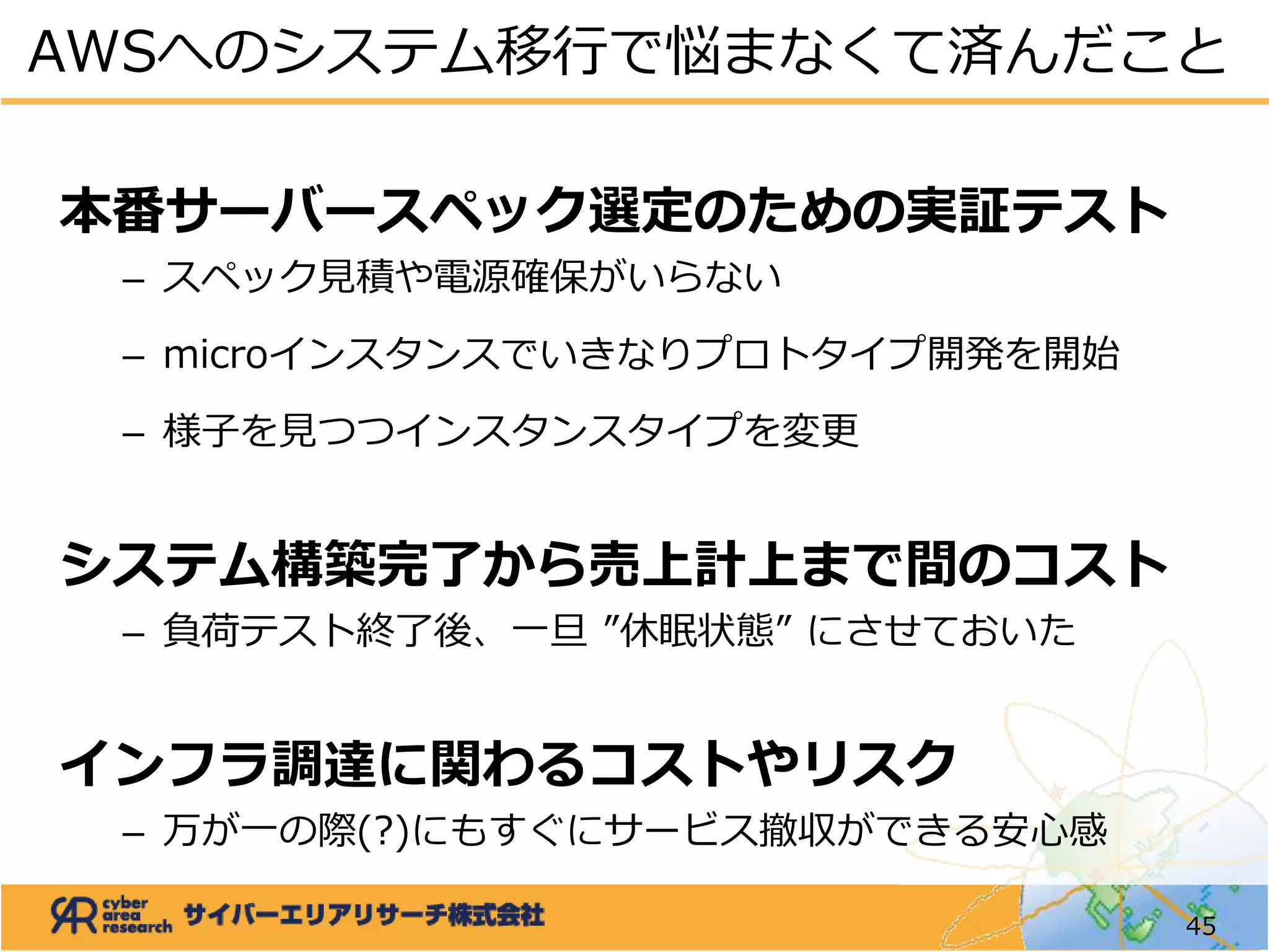 本番サーバースペック選定のための実証テスト
– スペック見積や電源確保がいらない
– microインスタンスでいきなりプロトタイプ開発を開始
– 様子を見つつインスタンスタイプを変更
システム構築完了から売上計上まで間のコスト
– 負荷テスト終了後、一旦 ”休眠状態” にさせておいた
インフラ調達に関わるコストやリスク
– 万が一の際(?)にもすぐにサービス撤収ができる安心感
AWSへのシステム移行で悩まなくて済んだこと
45
 