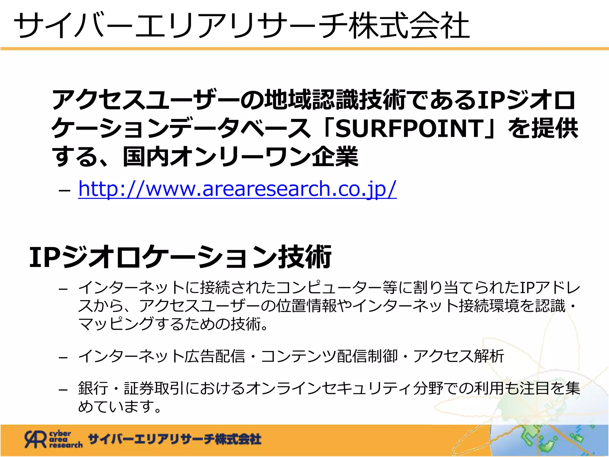 アクセスユーザーの地域認識技術であるIPジオロ
ケーションデータベース「SURFPOINT」を提供
する、国内オンリーワン企業
– http://www.arearesearch.co.jp/
IPジオロケーション技術
– インターネットに接続されたコンピューター等に割り当てられたIPアドレ
スから、アクセスユーザーの位置情報やインターネット接続環境を認識・
マッピングするための技術。
– インターネット広告配信・コンテンツ配信制御・アクセス解析
– 銀行・証券取引におけるオンラインセキュリティ分野での利用も注目を集
めています。
サイバーエリアリサーチ株式会社
 