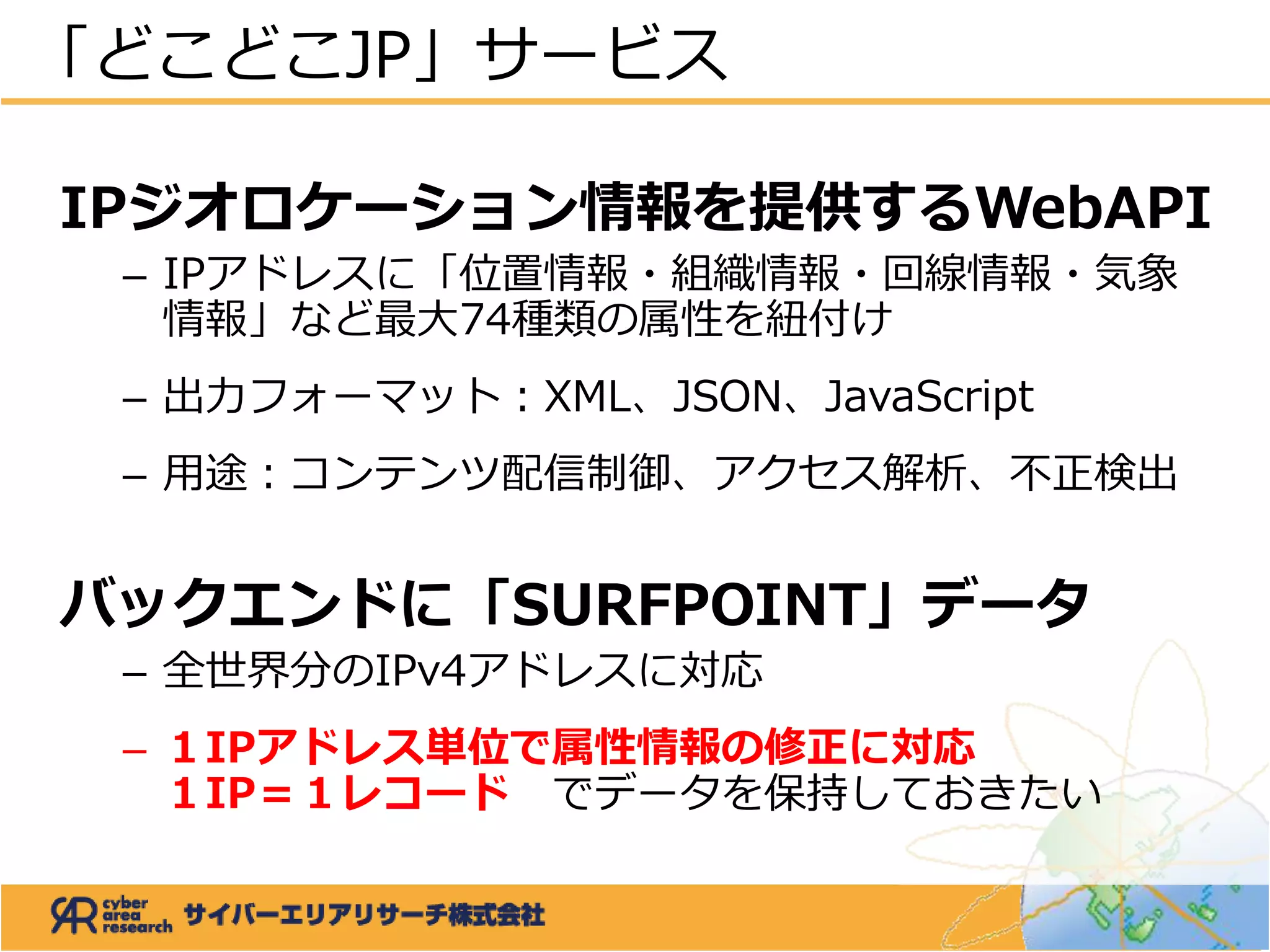 IPジオロケーション情報を提供するWebAPI
– IPアドレスに「位置情報・組織情報・回線情報・気象
情報」など最大74種類の属性を紐付け
– 出力フォーマット：XML、JSON、JavaScript
– 用途：コンテンツ配信制御、アクセス解析、不正検出
バックエンドに「SURFPOINT」データ
– 全世界分のIPv4アドレスに対応
– １IPアドレス単位で属性情報の修正に対応
１IP＝１レコード でデータを保持しておきたい
「どこどこJP」サービス
 