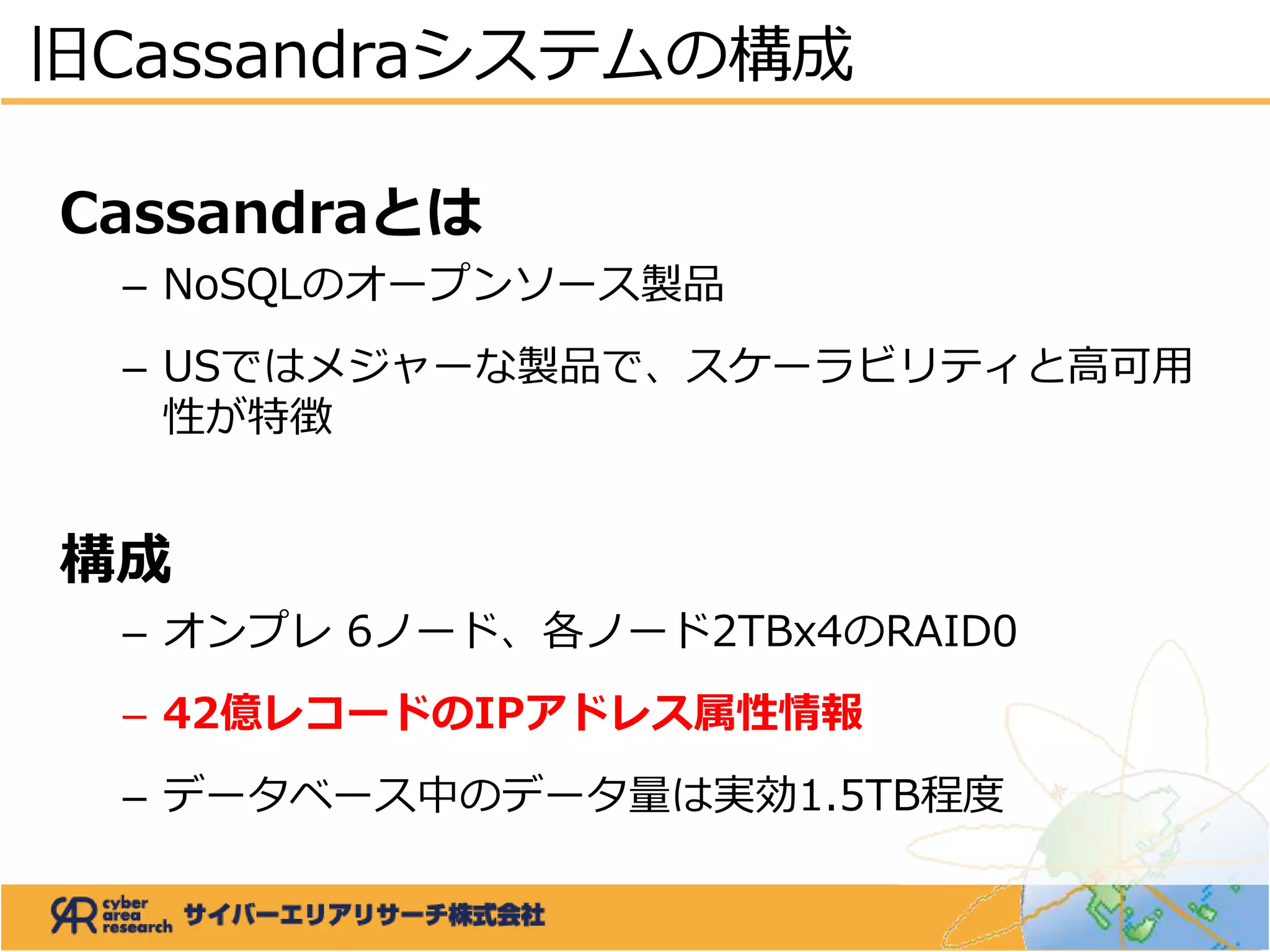 Cassandraとは
– NoSQLのオープンソース製品
– USではメジャーな製品で、スケーラビリティと高可用
性が特徴
構成
– オンプレ 6ノード、各ノード2TBx4のRAID0
– 42億レコードのIPアドレス属性情報
– データベース中のデータ量は実効1.5TB程度
旧Cassandraシステムの構成
 