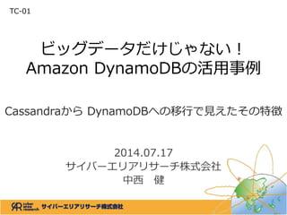 ビッグデータだけじゃない！
Amazon DynamoDBの活用事例
Cassandraから DynamoDBへの移行で見えたその特徴
2014.07.17
サイバーエリアリサーチ株式会社
中西 健
TC-01
 