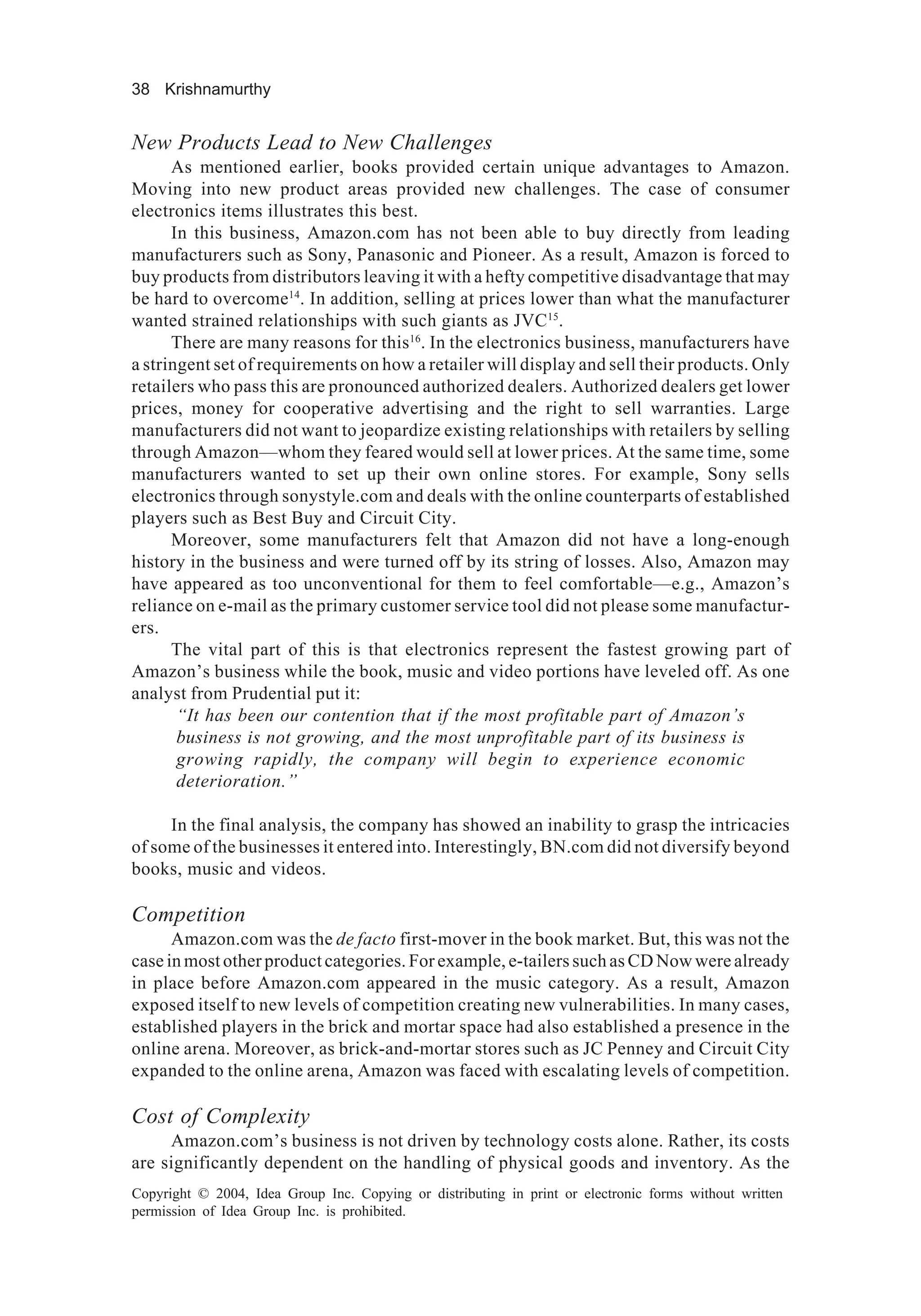 38 Krishnamurthy
Copyright © 2004, Idea Group Inc. Copying or distributing in print or electronic forms without written
permission of Idea Group Inc. is prohibited.
New Products Lead to New Challenges
As mentioned earlier, books provided certain unique advantages to Amazon.
Moving into new product areas provided new challenges. The case of consumer
electronics items illustrates this best.
In this business, Amazon.com has not been able to buy directly from leading
manufacturers such as Sony, Panasonic and Pioneer. As a result, Amazon is forced to
buy products from distributors leaving it with a hefty competitive disadvantage that may
be hard to overcome14
. In addition, selling at prices lower than what the manufacturer
wanted strained relationships with such giants as JVC15
.
There are many reasons for this16
. In the electronics business, manufacturers have
a stringent set of requirements on how a retailer will display and sell their products. Only
retailers who pass this are pronounced authorized dealers. Authorized dealers get lower
prices, money for cooperative advertising and the right to sell warranties. Large
manufacturers did not want to jeopardize existing relationships with retailers by selling
through Amazon—whom they feared would sell at lower prices. At the same time, some
manufacturers wanted to set up their own online stores. For example, Sony sells
electronics through sonystyle.com and deals with the online counterparts of established
players such as Best Buy and Circuit City.
Moreover, some manufacturers felt that Amazon did not have a long-enough
history in the business and were turned off by its string of losses. Also, Amazon may
have appeared as too unconventional for them to feel comfortable—e.g., Amazon’s
reliance on e-mail as the primary customer service tool did not please some manufactur-
ers.
The vital part of this is that electronics represent the fastest growing part of
Amazon’s business while the book, music and video portions have leveled off. As one
analyst from Prudential put it:
“It has been our contention that if the most profitable part of Amazon’s
business is not growing, and the most unprofitable part of its business is
growing rapidly, the company will begin to experience economic
deterioration.”
In the final analysis, the company has showed an inability to grasp the intricacies
of some of the businesses it entered into. Interestingly, BN.com did not diversify beyond
books, music and videos.
Competition
Amazon.com was the de facto first-mover in the book market. But, this was not the
case in most other product categories. For example, e-tailers such as CD Now were already
in place before Amazon.com appeared in the music category. As a result, Amazon
exposed itself to new levels of competition creating new vulnerabilities. In many cases,
established players in the brick and mortar space had also established a presence in the
online arena. Moreover, as brick-and-mortar stores such as JC Penney and Circuit City
expanded to the online arena, Amazon was faced with escalating levels of competition.
Cost of Complexity
Amazon.com’s business is not driven by technology costs alone. Rather, its costs
are significantly dependent on the handling of physical goods and inventory. As the
 