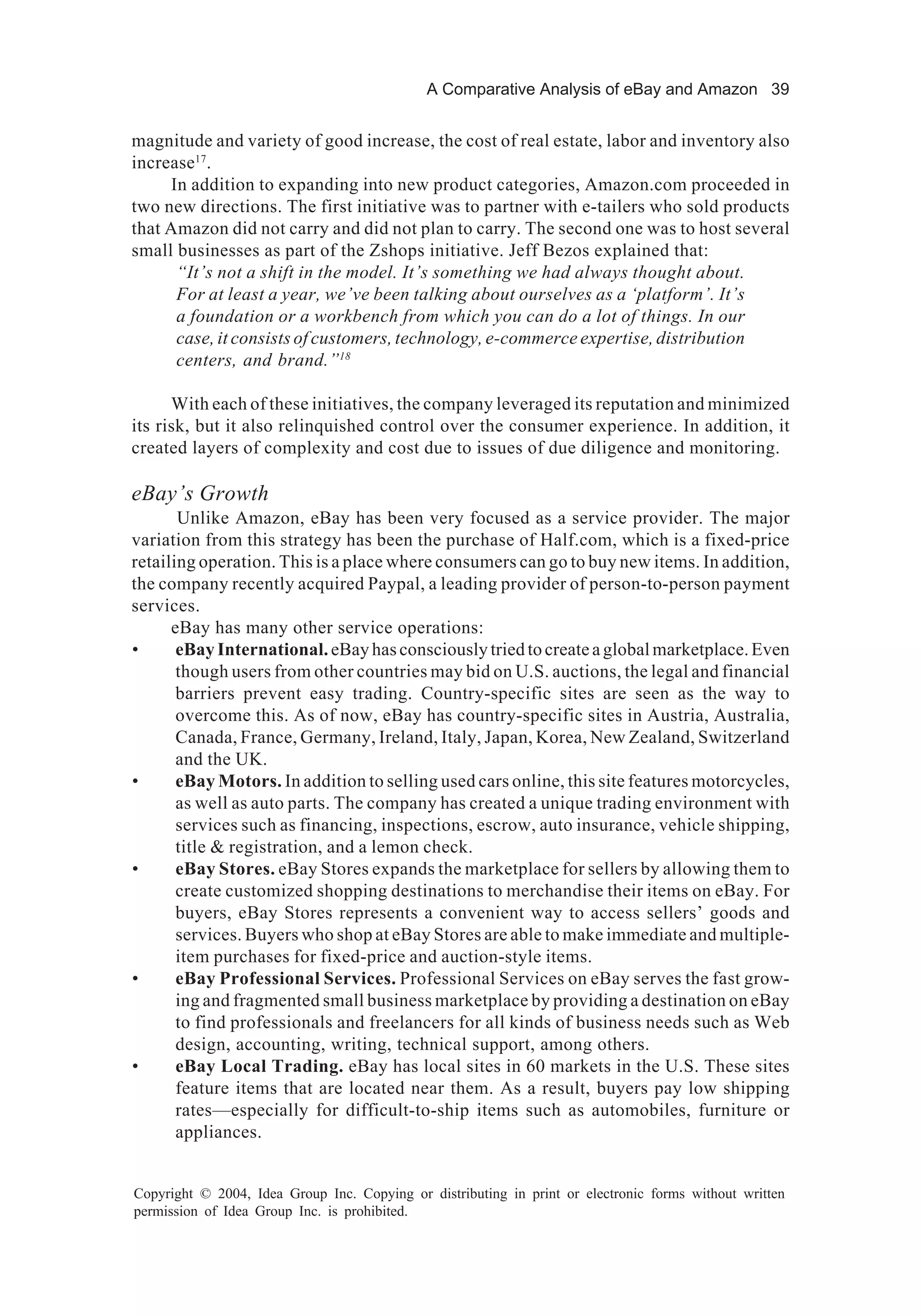 A Comparative Analysis of eBay and Amazon 39
Copyright © 2004, Idea Group Inc. Copying or distributing in print or electronic forms without written
permission of Idea Group Inc. is prohibited.
magnitude and variety of good increase, the cost of real estate, labor and inventory also
increase17
.
In addition to expanding into new product categories, Amazon.com proceeded in
two new directions. The first initiative was to partner with e-tailers who sold products
that Amazon did not carry and did not plan to carry. The second one was to host several
small businesses as part of the Zshops initiative. Jeff Bezos explained that:
“It’s not a shift in the model. It’s something we had always thought about.
For at least a year, we’ve been talking about ourselves as a ‘platform’. It’s
a foundation or a workbench from which you can do a lot of things. In our
case, it consists of customers, technology, e-commerce expertise, distribution
centers, and brand.”18
With each of these initiatives, the company leveraged its reputation and minimized
its risk, but it also relinquished control over the consumer experience. In addition, it
created layers of complexity and cost due to issues of due diligence and monitoring.
eBay’s Growth
Unlike Amazon, eBay has been very focused as a service provider. The major
variation from this strategy has been the purchase of Half.com, which is a fixed-price
retailing operation. This is a place where consumers can go to buy new items. In addition,
the company recently acquired Paypal, a leading provider of person-to-person payment
services.
eBay has many other service operations:
• eBayInternational.eBayhasconsciouslytriedtocreateaglobalmarketplace.Even
though users from other countries may bid on U.S. auctions, the legal and financial
barriers prevent easy trading. Country-specific sites are seen as the way to
overcome this. As of now, eBay has country-specific sites in Austria, Australia,
Canada, France, Germany, Ireland, Italy, Japan, Korea, New Zealand, Switzerland
and the UK.
• eBay Motors. In addition to selling used cars online, this site features motorcycles,
as well as auto parts. The company has created a unique trading environment with
services such as financing, inspections, escrow, auto insurance, vehicle shipping,
title & registration, and a lemon check.
• eBay Stores. eBay Stores expands the marketplace for sellers by allowing them to
create customized shopping destinations to merchandise their items on eBay. For
buyers, eBay Stores represents a convenient way to access sellers’ goods and
services. Buyers who shop at eBay Stores are able to make immediate and multiple-
item purchases for fixed-price and auction-style items.
• eBay Professional Services. Professional Services on eBay serves the fast grow-
ing and fragmented small business marketplace by providing a destination on eBay
to find professionals and freelancers for all kinds of business needs such as Web
design, accounting, writing, technical support, among others.
• eBay Local Trading. eBay has local sites in 60 markets in the U.S. These sites
feature items that are located near them. As a result, buyers pay low shipping
rates—especially for difficult-to-ship items such as automobiles, furniture or
appliances.
 