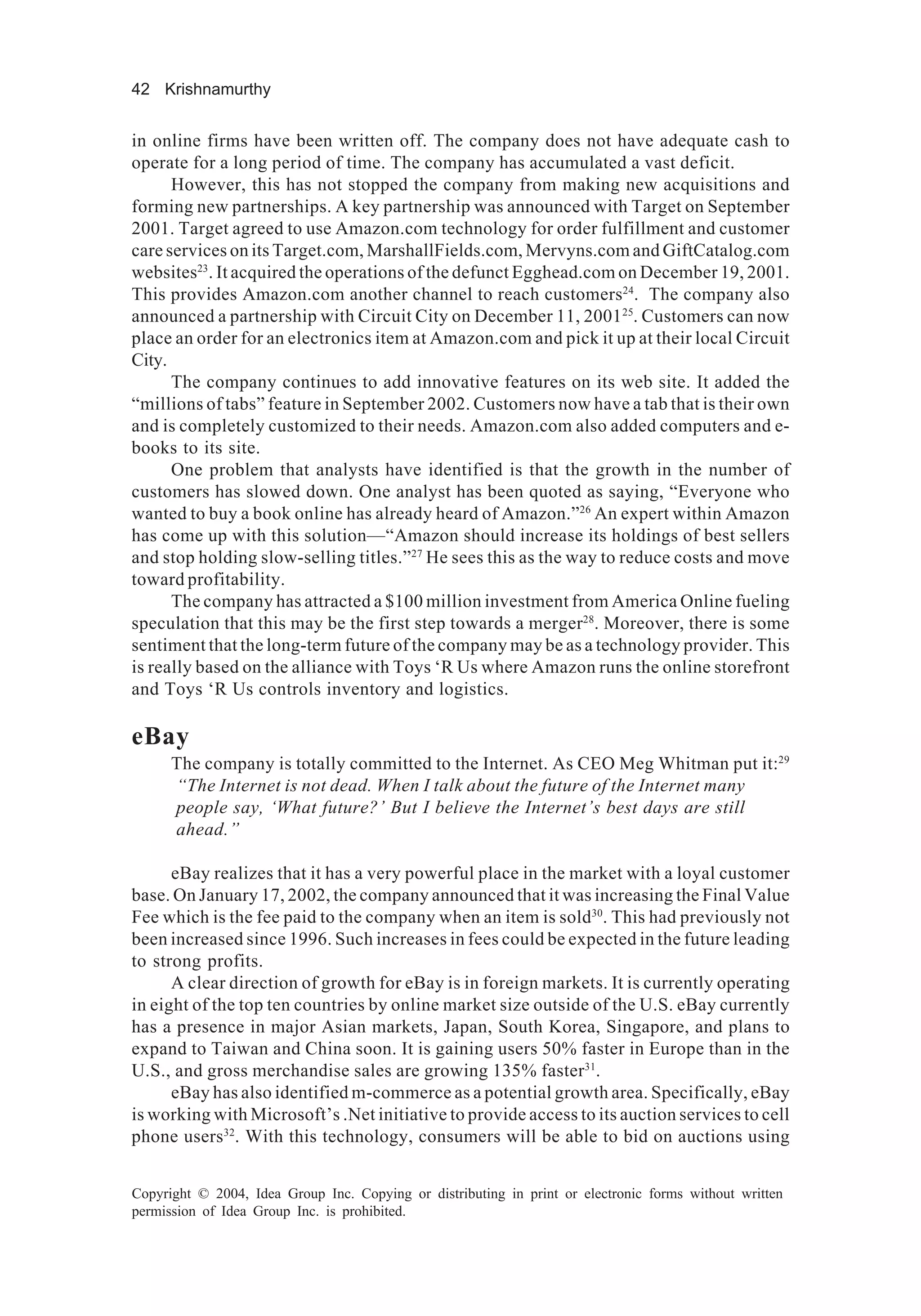 42 Krishnamurthy
Copyright © 2004, Idea Group Inc. Copying or distributing in print or electronic forms without written
permission of Idea Group Inc. is prohibited.
in online firms have been written off. The company does not have adequate cash to
operate for a long period of time. The company has accumulated a vast deficit.
However, this has not stopped the company from making new acquisitions and
forming new partnerships. A key partnership was announced with Target on September
2001. Target agreed to use Amazon.com technology for order fulfillment and customer
care services on its Target.com, MarshallFields.com, Mervyns.com and GiftCatalog.com
websites23
. It acquired the operations of the defunct Egghead.com on December 19, 2001.
This provides Amazon.com another channel to reach customers24
. The company also
announced a partnership with Circuit City on December 11, 200125
. Customers can now
place an order for an electronics item at Amazon.com and pick it up at their local Circuit
City.
The company continues to add innovative features on its web site. It added the
“millions of tabs” feature in September 2002. Customers now have a tab that is their own
and is completely customized to their needs. Amazon.com also added computers and e-
books to its site.
One problem that analysts have identified is that the growth in the number of
customers has slowed down. One analyst has been quoted as saying, “Everyone who
wanted to buy a book online has already heard of Amazon.”26
An expert within Amazon
has come up with this solution—“Amazon should increase its holdings of best sellers
and stop holding slow-selling titles.”27
He sees this as the way to reduce costs and move
toward profitability.
The company has attracted a $100 million investment from America Online fueling
speculation that this may be the first step towards a merger28
. Moreover, there is some
sentiment that the long-term future of the company may be as a technology provider. This
is really based on the alliance with Toys ‘R Us where Amazon runs the online storefront
and Toys ‘R Us controls inventory and logistics.
eBay
The company is totally committed to the Internet. As CEO Meg Whitman put it:29
“The Internet is not dead. When I talk about the future of the Internet many
people say, ‘What future?’ But I believe the Internet’s best days are still
ahead.”
eBay realizes that it has a very powerful place in the market with a loyal customer
base. On January 17, 2002, the company announced that it was increasing the Final Value
Fee which is the fee paid to the company when an item is sold30
. This had previously not
been increased since 1996. Such increases in fees could be expected in the future leading
to strong profits.
A clear direction of growth for eBay is in foreign markets. It is currently operating
in eight of the top ten countries by online market size outside of the U.S. eBay currently
has a presence in major Asian markets, Japan, South Korea, Singapore, and plans to
expand to Taiwan and China soon. It is gaining users 50% faster in Europe than in the
U.S., and gross merchandise sales are growing 135% faster31
.
eBay has also identified m-commerce as a potential growth area. Specifically, eBay
is working with Microsoft’s .Net initiative to provide access to its auction services to cell
phone users32
. With this technology, consumers will be able to bid on auctions using
 