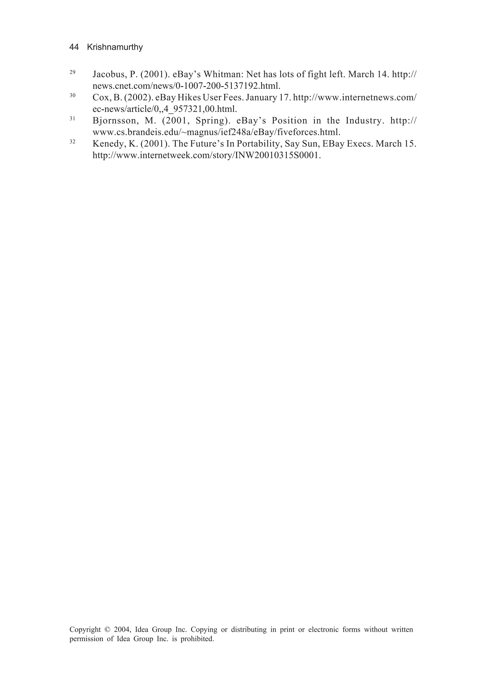 44 Krishnamurthy
Copyright © 2004, Idea Group Inc. Copying or distributing in print or electronic forms without written
permission of Idea Group Inc. is prohibited.
29
Jacobus, P. (2001). eBay’s Whitman: Net has lots of fight left. March 14. http://
news.cnet.com/news/0-1007-200-5137192.html.
30
Cox, B. (2002). eBay Hikes User Fees. January 17. http://www.internetnews.com/
ec-news/article/0,,4_957321,00.html.
31
Bjornsson, M. (2001, Spring). eBay’s Position in the Industry. http://
www.cs.brandeis.edu/~magnus/ief248a/eBay/fiveforces.html.
32
Kenedy, K. (2001). The Future’s In Portability, Say Sun, EBay Execs. March 15.
http://www.internetweek.com/story/INW20010315S0001.
 