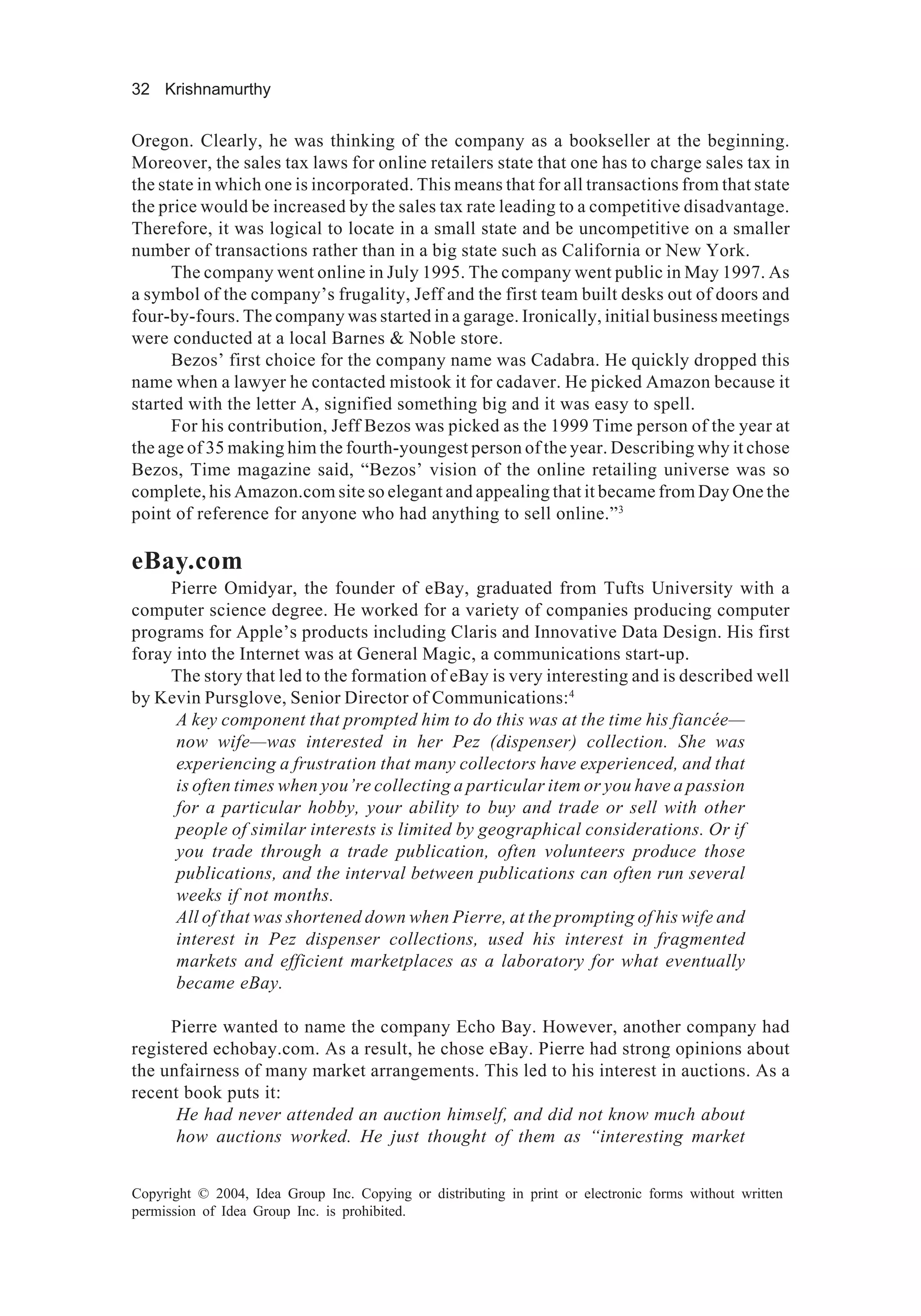 32 Krishnamurthy
Copyright © 2004, Idea Group Inc. Copying or distributing in print or electronic forms without written
permission of Idea Group Inc. is prohibited.
Oregon. Clearly, he was thinking of the company as a bookseller at the beginning.
Moreover, the sales tax laws for online retailers state that one has to charge sales tax in
the state in which one is incorporated. This means that for all transactions from that state
the price would be increased by the sales tax rate leading to a competitive disadvantage.
Therefore, it was logical to locate in a small state and be uncompetitive on a smaller
number of transactions rather than in a big state such as California or New York.
The company went online in July 1995. The company went public in May 1997. As
a symbol of the company’s frugality, Jeff and the first team built desks out of doors and
four-by-fours. The company was started in a garage. Ironically, initial business meetings
were conducted at a local Barnes & Noble store.
Bezos’ first choice for the company name was Cadabra. He quickly dropped this
name when a lawyer he contacted mistook it for cadaver. He picked Amazon because it
started with the letter A, signified something big and it was easy to spell.
For his contribution, Jeff Bezos was picked as the 1999 Time person of the year at
the age of 35 making him the fourth-youngest person of the year. Describing why it chose
Bezos, Time magazine said, “Bezos’ vision of the online retailing universe was so
complete, his Amazon.com site so elegant and appealing that it became from Day One the
point of reference for anyone who had anything to sell online.”3
eBay.com
Pierre Omidyar, the founder of eBay, graduated from Tufts University with a
computer science degree. He worked for a variety of companies producing computer
programs for Apple’s products including Claris and Innovative Data Design. His first
foray into the Internet was at General Magic, a communications start-up.
The story that led to the formation of eBay is very interesting and is described well
by Kevin Pursglove, Senior Director of Communications:4
A key component that prompted him to do this was at the time his fiancée—
now wife—was interested in her Pez (dispenser) collection. She was
experiencing a frustration that many collectors have experienced, and that
is often times when you’re collecting a particular item or you have a passion
for a particular hobby, your ability to buy and trade or sell with other
people of similar interests is limited by geographical considerations. Or if
you trade through a trade publication, often volunteers produce those
publications, and the interval between publications can often run several
weeks if not months.
All of that was shortened down when Pierre, at the prompting of his wife and
interest in Pez dispenser collections, used his interest in fragmented
markets and efficient marketplaces as a laboratory for what eventually
became eBay.
Pierre wanted to name the company Echo Bay. However, another company had
registered echobay.com. As a result, he chose eBay. Pierre had strong opinions about
the unfairness of many market arrangements. This led to his interest in auctions. As a
recent book puts it:
He had never attended an auction himself, and did not know much about
how auctions worked. He just thought of them as “interesting market
 