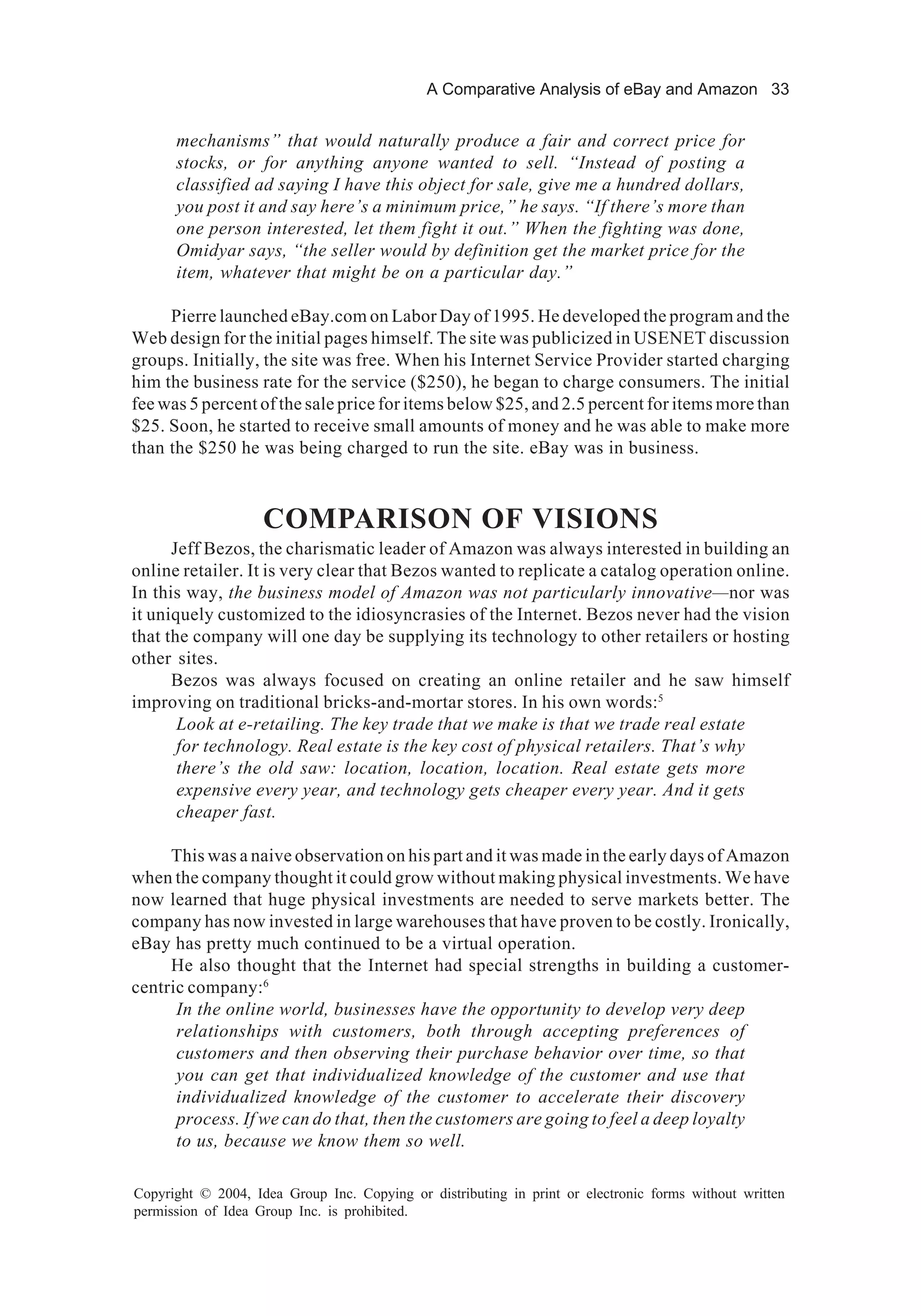 A Comparative Analysis of eBay and Amazon 33
Copyright © 2004, Idea Group Inc. Copying or distributing in print or electronic forms without written
permission of Idea Group Inc. is prohibited.
mechanisms” that would naturally produce a fair and correct price for
stocks, or for anything anyone wanted to sell. “Instead of posting a
classified ad saying I have this object for sale, give me a hundred dollars,
you post it and say here’s a minimum price,” he says. “If there’s more than
one person interested, let them fight it out.” When the fighting was done,
Omidyar says, “the seller would by definition get the market price for the
item, whatever that might be on a particular day.”
Pierre launched eBay.com on Labor Day of 1995. He developed the program and the
Web design for the initial pages himself. The site was publicized in USENET discussion
groups. Initially, the site was free. When his Internet Service Provider started charging
him the business rate for the service ($250), he began to charge consumers. The initial
fee was 5 percent of the sale price for items below $25, and 2.5 percent for items more than
$25. Soon, he started to receive small amounts of money and he was able to make more
than the $250 he was being charged to run the site. eBay was in business.
COMPARISON OF VISIONS
Jeff Bezos, the charismatic leader of Amazon was always interested in building an
online retailer. It is very clear that Bezos wanted to replicate a catalog operation online.
In this way, the business model of Amazon was not particularly innovative—nor was
it uniquely customized to the idiosyncrasies of the Internet. Bezos never had the vision
that the company will one day be supplying its technology to other retailers or hosting
other sites.
Bezos was always focused on creating an online retailer and he saw himself
improving on traditional bricks-and-mortar stores. In his own words:5
Look at e-retailing. The key trade that we make is that we trade real estate
for technology. Real estate is the key cost of physical retailers. That’s why
there’s the old saw: location, location, location. Real estate gets more
expensive every year, and technology gets cheaper every year. And it gets
cheaper fast.
This was a naive observation on his part and it was made in the early days of Amazon
when the company thought it could grow without making physical investments. We have
now learned that huge physical investments are needed to serve markets better. The
company has now invested in large warehouses that have proven to be costly. Ironically,
eBay has pretty much continued to be a virtual operation.
He also thought that the Internet had special strengths in building a customer-
centric company:6
In the online world, businesses have the opportunity to develop very deep
relationships with customers, both through accepting preferences of
customers and then observing their purchase behavior over time, so that
you can get that individualized knowledge of the customer and use that
individualized knowledge of the customer to accelerate their discovery
process. If we can do that, then the customers are going to feel a deep loyalty
to us, because we know them so well.
 