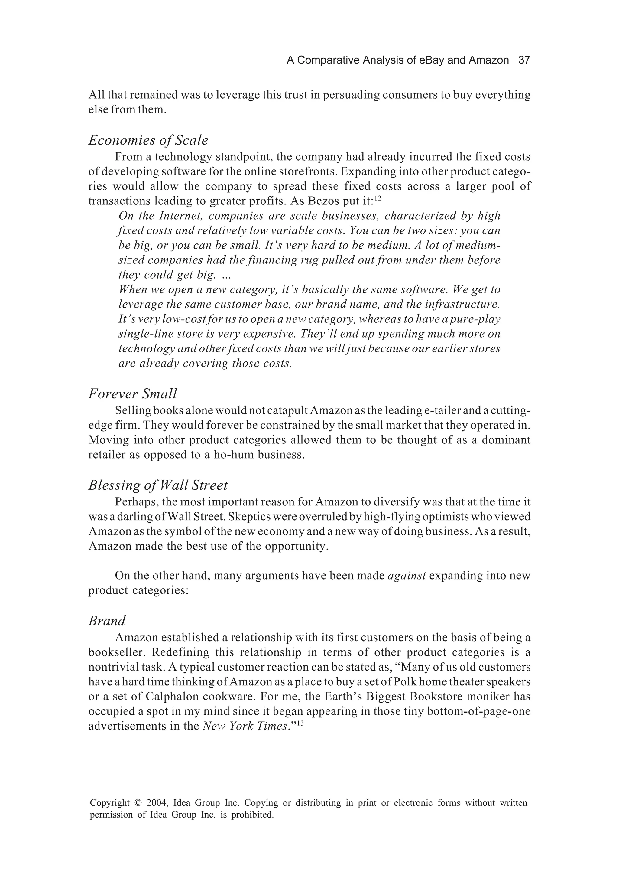 A Comparative Analysis of eBay and Amazon 37
Copyright © 2004, Idea Group Inc. Copying or distributing in print or electronic forms without written
permission of Idea Group Inc. is prohibited.
All that remained was to leverage this trust in persuading consumers to buy everything
else from them.
Economies of Scale
From a technology standpoint, the company had already incurred the fixed costs
of developing software for the online storefronts. Expanding into other product catego-
ries would allow the company to spread these fixed costs across a larger pool of
transactions leading to greater profits. As Bezos put it:12
On the Internet, companies are scale businesses, characterized by high
fixed costs and relatively low variable costs. You can be two sizes: you can
be big, or you can be small. It’s very hard to be medium. A lot of medium-
sized companies had the financing rug pulled out from under them before
they could get big. …
When we open a new category, it’s basically the same software. We get to
leverage the same customer base, our brand name, and the infrastructure.
It’s very low-cost for us to open a new category, whereas to have a pure-play
single-line store is very expensive. They’ll end up spending much more on
technology and other fixed costs than we will just because our earlier stores
are already covering those costs.
Forever Small
Selling books alone would not catapult Amazon as the leading e-tailer and a cutting-
edge firm. They would forever be constrained by the small market that they operated in.
Moving into other product categories allowed them to be thought of as a dominant
retailer as opposed to a ho-hum business.
Blessing of Wall Street
Perhaps, the most important reason for Amazon to diversify was that at the time it
was a darling of Wall Street. Skeptics were overruled by high-flying optimists who viewed
Amazon as the symbol of the new economy and a new way of doing business. As a result,
Amazon made the best use of the opportunity.
On the other hand, many arguments have been made against expanding into new
product categories:
Brand
Amazon established a relationship with its first customers on the basis of being a
bookseller. Redefining this relationship in terms of other product categories is a
nontrivial task. A typical customer reaction can be stated as, “Many of us old customers
have a hard time thinking of Amazon as a place to buy a set of Polk home theater speakers
or a set of Calphalon cookware. For me, the Earth’s Biggest Bookstore moniker has
occupied a spot in my mind since it began appearing in those tiny bottom-of-page-one
advertisements in the New York Times.”13
 