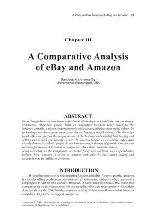 A Comparative Analysis of eBay and Amazon 29
Copyright © 2004, Idea Group Inc. Copying or distributing in print or electronic forms without written
permission of Idea Group Inc. is prohibited.
Chapter III
A Comparative Analysis
of eBay and Amazon
Sandeep Krishnamurthy
University of Washington, USA
ABSTRACT
Even though Amazon.com has received most of the hype and publicity surrounding e-
commerce, eBay has quietly built an innovative business truly suited to the
Internet. Initially, Amazon sought to merely replicate a catalog business model online. Its
technology may have been innovative- but its business model was not. On the other
hand, eBay recognized the unique nature of the Internet and enabled both buying and
selling online with spectacular results. Its auction format was a winner. eBay also
clearly demonstrated that profits do not have to come in the way of growth. Amazon was
initially focused on BN.com as a competitor. Over time, Amazon came to
recognize eBay as the competitor. Its initial foray into auctions was a spectacular
failure. Now, Amazon is trying to compete with eBay by facilitating selling and
strengthening its affiliates program.
INTRODUCTION
It is odd in some ways to be comparing Amazon and eBay. To most people, Amazon
is a retailer selling products to consumers and eBay is an auction house where consumers
congregate to sell to one another. However, a keen analysis reveals that these two
companies are direct competitors. For instance, the only site to receive more visitors than
Amazon during the 2002 holiday season was eBay. It is now well known that Amazon
considers eBay to be its biggest competitor.
 