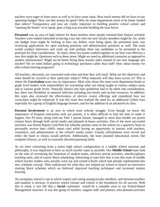 teachers were eager to learn more as well as to have some input. How much money did we have in our
operating budget? How can that money be spent? Why do some departments seem to be better funded
than others? Transparency and trust are vitally important in building positive school culture and
“opening the books” so to speak, goes a long way towards building the trust factor.
Personnel was an area of high interest for those teachers more people oriented than finance oriented.
Teachers were indeed interested in having a say into who our new faculty members might be. So, while
our budget team might be looking at how our dollars were being spent, the personnel team was
reviewing applications for open teaching positions and administrative positions as well. The team
would conduct interviews and come up with perhaps three top candidates to be presented to the
principal for final consideration. At times, these two teams worked together to see how cost effective a
new hire might be. Questions such as these arose: Might we need an additional counselor as opposed to
another administrator? Might we be better hiring three teacher aides instead of one new language arts
teacher? Do we need dollars going to technology purchases rather than staff? How about money for
after-school tutoring programs?
All teachers, obviously, are concerned with what and how they will teach. What are the objectives and
what should be covered in their particular subject? What materials will they have access to? This is
where the Curriculum team saw its importance. Most who chose this team were department heads or
grade level leaders with responsibility for overseeing what was being taught in various subject areas
and at various grade levels. Naturally district and state guidelines had to be taken into consideration,
but, there was flexibility in material selection including text books and on-line resources. In addition,
this team also reviewed the effectiveness of elective course offerings and considered how our
curriculum might be enhanced. It was this team that realized the need for an additional Gifted class
especially for a group of English language learners, and for the addition of an advanced art class.
Parental Involvement is an area in which most schools struggle. Even though we know the
importance of frequent interaction with our parents, it is often difficult to find the time to make it
happen. Our P.I team, along with our Title 1 parent liaison, managed to more than double our parent
contact hours through both social media and planned in-house activities. One of the most successful
activities was Parent Report Card Pick-Up whereby parents came to the school on a quarterly basis to
personally receive their child's report card while having an opportunity to interact with teachers,
counselors, and administrators in the school's media center. Usually refreshments were served and
either the band or chorus would perform. Additionally, the team planned educational events like
computer literacy, as well as counselor directed parenting skills.
As we were converting from a junior high school configuration to a middle school structure and
philosophy, it was important to have as much teacher input as possible. Our Middle School team took
on the task of overseeing the formation of student teams, advisory period activities, interdisciplinary
teaching units, and of course block scheduling. Interesting to note here that it was this team of middle
school teacher leaders who actually went out and visited schools which had already implemented this
new schedule concept. Their enthusiasm for what they saw helped our school to launch an innovative
rotating block schedule which we believed improved teaching techniques and increased student
learning.
An exemplary school is one in which respect and caring among faculty members, and between teachers
and students is obvious. A positive school climate and culture is the foundation for all success. With
this in mind, it was felt that a Social committee would be a valuable asset to our School-Based
Management structure. It was this group of teachers, support staff, and parents, who planned activities
 