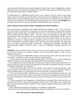 such as luncheons for Black History month, Hispanic Heritage, Asian Culture, Thanksgiving, and other
celebratory events. This eager team also planned an annual day-long cruise from Miami's cruise port as
well as holiday parties at faculty member's homes.
An added feature of a SBM/SDM model is that it can be altered to meet the needs of each unique
school. Some of our teachers felt that discipline overall might need to be tightened up a bit. Things like
students tardy to school or habitually late to class or excess noise in the cafeteria. Every school has its
own issues and some issues are seen differently from the perspective of a teacher. Our Discipline team
provided a forum for these concerns and teachers realized that their voices were heard.
WHY SCHOOL-BASED MANAGEMENT/SHARED-DECISION MAKING?
The era of top-down management and single-handed decision making is truly a relic of the past.
Successful schools, and businesses for that matter, are those who build teams of smart people working
together towards common goals. It was Bill Gates who said, “As we look ahead into the next century,
leaders will be those who empower others”. Just take a look at the amazing tech companies which
have prospered in the recent decade and you will see collaboration as the foundation of their success.
Chapters 3 & 4 in my book, I'm in the Principal's Seat, Now What? deals with the topic of
collaboration and how it is brought about by delegation and how it leads to change. Just think of the
role of a band leader or orchestra conductor. They cannot play all of the instruments, nor would they
want to, but they can lead their groups to great music. Bringing smart, educated, committed, and
passionate people together, focused on a vision, is the key to building the exemplary schools we all
want.
SBM/SDM can be the vehicle which will bring a “we are a team” mentality to your school. It did it at
our school and has done it for schools around the country, and in other countries as well. So...how
might you get started?
1- Do an online search for SBM/SDM and share some noteworthy articles with your staff. Point out
the need for a collaborative culture of smart educators working together.
2- Ask for input from faculty, and perhaps parent leaders, as to what areas of school management
might be of interest to them and where they might add their expertise, talents, and interests.
3- At an appropriate faculty meeting, share with the faculty, what the results of their input shows. As
with our school, was there an interest in improving the way funds are allocated? Was there an interest
in adding new offerings to the curriculum?
4- Select those areas which show the most interest or need and form a team around them. Each
school is unique and will have their own area of need. You may have a small elementary school of
several hundred students or a large high school of several thousand or anything in-between.
5- Let's say you have selected a curriculum area, a social area, and a personnel area. Share this with
the faculty and ask each faculty member to select their area of focus by signing-up for that team. Once
the teams are formed they will be able to meet and select a team leader who will be able to facilitate the
meetings.
6- Find an appropriate time designated for SBM/SDM team meetings. Most schools provide time
within the school day for professional development activities. Our school found a twice monthly time
frame for team meetings and then a monthly time for a general meeting at which teams would outline
their activities.
7- Show administrator support by “dropping-in” on meetings or joining them.
8- Enjoy the new climate of positive relationships and equal commitment to a success for all culture.
NOT THE END, BUT THE BEGINNING!
 