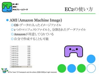 EC2の使い方

 AMI（Amazon Machine Image)
  OS・データの入ったイメージファイル
  1つのマニフェストファイルと、分割されたデータファイル
  Amazonが用意してくれている
  自分で作成することも可能
 