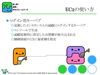 EC2の使い方

 ログイン用キーペア
 起動したインスタンス上のAMIにログインするキーペア
 コンソールで生成
 AMI起動時に指定した公開鍵が組み込まれる
 SSH接続のときに秘密鍵を指定
 