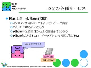 EC2の各種サービス

 Elastic Block Store(EBS)
  インスタンスが停止しても消えないデータ領域
  外付けHDDみたいなもの
  1Gbyte単位最高1TByteまで領域を借りられる
  1Gbyteあたり月$0.1と、データアクセス1万回ごとに$0.1

            /appにマウント！




                          /dev/sda
                         EBS:10Gbyte
 