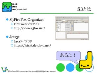 S３とは

 S3FireFox Organizer
  FireFoxのプラグイン
  http://www.s3fox.net/

 Jets3t
  Javaライブラリ
  https://jets3t.dev.java.net/


                                  あるよ！
 