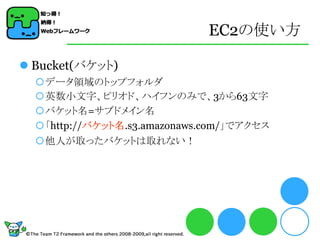 EC2の使い方

 Bucket(バケット)
  データ領域のトップフォルダ
  英数小文字、ピリオド、ハイフンのみで、3から63文字
  バケット名=サブドメイン名
  「http://バケット名.s3.amazonaws.com/」でアクセス
  他人が取ったバケットは取れない！
 