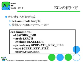 EC2の使い方

 オレオレAMIの作成
 ec2-ami-tools （ruby製）
 稼動しているOS上でコマンド実行

  ec2-bundle-vol
    -d $WORK_DIR
    --arch $ARCH
    --exclude $EXCLUDE
    --privatekey $PRIVATE_KEY_FILE
    --cert $CERT_KEY_FILE
    --user $AWSUSER
 