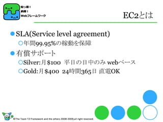 EC2とは

SLA(Service level agreement)
  年間99.95%の稼動を保障
有償サポート
  Silver:月$100 平日の日中のみ webベース
  Gold:月$400 24時間365日 直電OK
 