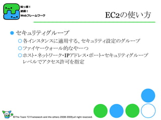 EC2の使い方

 セキュリティグループ
 各インスタンスに適用する、セキュリティ設定のグループ
 ファイヤーウォール的なやーつ
 ホスト・ネットワーク・IPアドレス・ポート・セキュリティグループ
  レベルでアクセス許可を指定
 