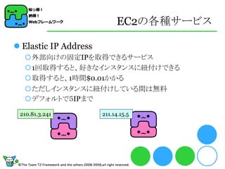 EC2の各種サービス

 Elastic IP Address
  外部向けの固定IPを取得できるサービス
  1回取得すると、好きなインスタンスに紐付けできる
  取得すると、1時間$0.01かかる
  ただしインスタンスに紐付けしている間は無料
  デフォルトで５IPまで

 210.81.3.241          211.14.15.5
 