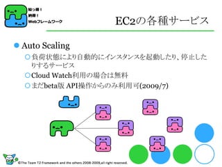 EC2の各種サービス

 Auto Scaling
  負荷状態により自動的にインスタンスを起動したり、停止した
   りするサービス
  Cloud Watch利用の場合は無料
  まだbeta版 API操作からのみ利用可(2009/7)
 