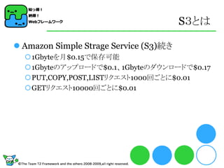 S３とは

 Amazon Simple Strage Service (S3)続き
  1Gbyteを月$0.15で保存可能
  1Gbyteのアップロードで$0.1、1Gbyteのダウンロードで$0.17
  PUT,COPY,POST,LISTリクエスト1000回ごとに$0.01
  GETリクエスト10000回ごとに$0.01
 
