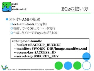 EC2の使い方

 オレオレAMIの転送
 ec2-ami-tools （ruby製）
 稼動しているOS上でコマンド実行
 作成したイメージがS3に転送される

  ec2-upload-bundle
   --bucket $BACKUP_BUCKET
   --manifest $WORK_DIR/image.manifest.xml
   --access-key $ACCESS_ID
   --secret-key $SECRET_KEY
 