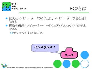 EC2とは
 巨大なコンピュータークラウド上に、コンピューター環境を借り
  られる
 複数の仮想コンピューターハードウェア（インスタンス）を作成
  できる
  デフォルトは20個まで。



           インスタンス！
 