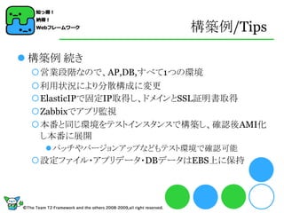 構築例/Tips

 構築例 続き
 営業段階なので、AP,DB,すべて1つの環境
 利用状況により分散構成に変更
 ElasticIPで固定IP取得し、ドメインとSSL証明書取得
 Zabbixでアプリ監視
 本番と同じ環境をテストインスタンスで構築し、確認後AMI化
  し本番に展開
    パッチやバージョンアップなどもテスト環境で確認可能
 設定ファイル・アプリデータ・DBデータはEBS上に保持
 