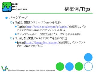 構築例/Tips
 バックアップ
 1日2回、EBSのスナップショットを取得
    Typica(http://code.google.com/p/typica/)を使用し、イン
     スタンス内からcronでスナップショット作成
    スナップショットが一定数を超えたら、古いものから削除
 1日1回、MySQLのバイナリログをS3に転送
    jets3t(https://jets3t.dev.java.net/)を使用し、インスタンス
     内からcronでログ転送
 