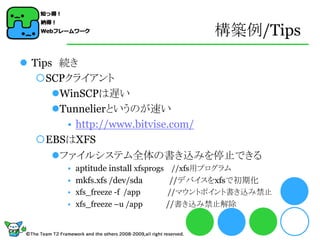 構築例/Tips
 Tips 続き
   SCPクライアント
      WinSCPは遅い
      Tunnelierというのが速い
        • http://www.bitvise.com/
   EBSはXFS
      ファイルシステム全体の書き込みを停止できる
      • aptitude install xfsprogs //xfs用プログラム
      • mkfs.xfs /dev/sda         //デバイスをxfsで初期化
      • xfs_freeze -f /app   //マウントポイント書き込み禁止
      • xfs_freeze –u /app   //書き込み禁止解除
 