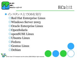 EC2とは
 インスタンス上でＯＳを実行
  Red Hat Enterprise Linux
  Windows Server 2003
  Oracle Enterprise Linux
  OpenSolaris
  openSUSE Linux
  Ubuntu Linux
  Fedora
  Gentoo Linux
  Debian
 