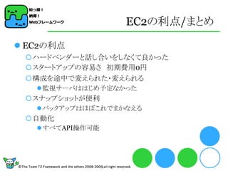 EC2の利点/まとめ

 EC2の利点
 ハードベンダーと話し合いをしなくて良かった
 スタートアップの容易さ 初期費用0円
 構成を途中で変えられた・変えられる
    監視サーバははじめ予定なかった
 スナップショットが便利
    バックアップはほぼこれでまかなえる
 自動化
    すべてAPI操作可能
 
