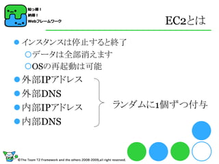 EC2とは
 インスタンスは停止すると終了
  データは全部消えます
  OSの再起動は可能
外部IPアドレス
外部DNS
内部IPアドレス    ランダムに1個ずつ付与
内部DNS
 