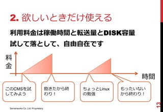 2. 欲しいときだけ使える
 利用料金は稼働時間と転送量とDISK容量
 試して落として、自由自在です

料
金
                                                              時間
このCMSを試                             飽きたから終   ちょっとLinux   もったいない
してみよう                               わり！      の勉強         から終わり！




                                                                   13
 Serverworks Co.,Ltd. Proprietary
 