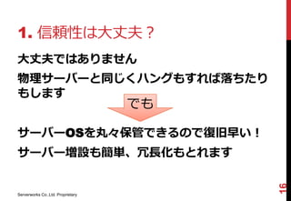 1. 信頼性は大丈夫？
大丈夫ではありません
物理サーバーと同じくハングもすれば落ちたり
もします
                                   でも

サーバーOSを丸々保管できるので復旧早い！
サーバー増設も簡単、冗長化もとれます




                                        16
Serverworks Co.,Ltd. Proprietary
 