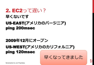 2. EC2って遅い？
早くないです
US-EAST(アメリカのバージニア)
ping 200msec


2009年12月にオープン
US-WEST(アメリカのカリフォルニア)
ping 120msec
                                   早くなってきました




                                               17
Serverworks Co.,Ltd. Proprietary
 