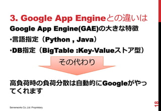 3. Google App Engineとの違いは
Google App Engine(GAE)の大きな特徴
•言語指定（Python , Java）
•DB指定（BigTable :Key-Valueストア型）
                                   その代わり

高負荷時の負荷分散は自動的にGoogleがやっ
てくれます




                                           18
Serverworks Co.,Ltd. Proprietary
 