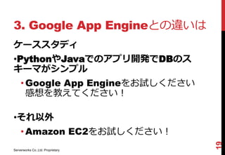 3. Google App Engineとの違いは
ケーススタディ
•PythonやJavaでのアプリ開発でDBのス
キーマがシンプル
    • Google App Engineをお試しください
      感想を教えてください！

•それ以外
    • Amazon EC2をお試しください！




                                   19
Serverworks Co.,Ltd. Proprietary
 