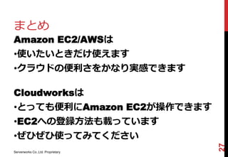 まとめ
Amazon EC2/AWSは
•使いたいときだけ使えます
•クラウドの便利さをかなり実感できます

Cloudworksは
•とっても便利にAmazon EC2が操作できます
•EC2への登録方法も載っています
•ぜひぜひ使ってみてください




                                   27
Serverworks Co.,Ltd. Proprietary
 