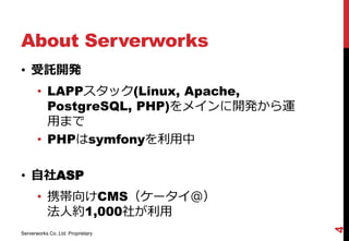 About Serverworks
• 受託開発
       • LAPPスタック(Linux, Apache,
         PostgreSQL, PHP)をメインに開発から運
         用まで
       • PHPはsymfonyを利用中

• 自社ASP
       • 携帯向けCMS（ケータイ＠）
         法人約1,000社が利用




                                      4
Serverworks Co.,Ltd. Proprietary
 