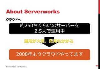 About Serverworks
クラウドへ

                     約250台くらいのサーバーを
                         2.5人で運用中




               2008年よりクラウドやってます




                                      5
Serverworks Co.,Ltd. Proprietary
 